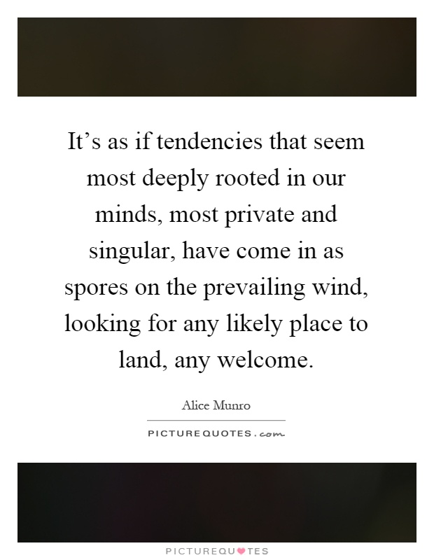 It's as if tendencies that seem most deeply rooted in our minds, most private and singular, have come in as spores on the prevailing wind, looking for any likely place to land, any welcome Picture Quote #1