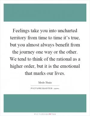 Feelings take you into uncharted territory from time to time it’s true, but you almost always benefit from the journey one way or the other. We tend to think of the rational as a higher order, but it is the emotional that marks our lives Picture Quote #1
