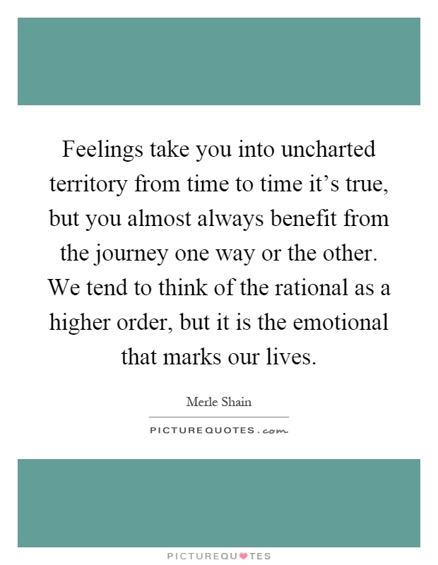 Feelings take you into uncharted territory from time to time it's true, but you almost always benefit from the journey one way or the other. We tend to think of the rational as a higher order, but it is the emotional that marks our lives Picture Quote #1