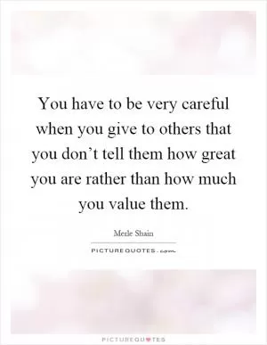 You have to be very careful when you give to others that you don’t tell them how great you are rather than how much you value them Picture Quote #1