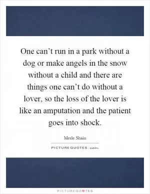 One can’t run in a park without a dog or make angels in the snow without a child and there are things one can’t do without a lover, so the loss of the lover is like an amputation and the patient goes into shock Picture Quote #1