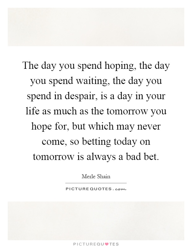 The day you spend hoping, the day you spend waiting, the day you spend in despair, is a day in your life as much as the tomorrow you hope for, but which may never come, so betting today on tomorrow is always a bad bet Picture Quote #1