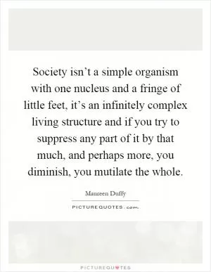 Society isn’t a simple organism with one nucleus and a fringe of little feet, it’s an infinitely complex living structure and if you try to suppress any part of it by that much, and perhaps more, you diminish, you mutilate the whole Picture Quote #1