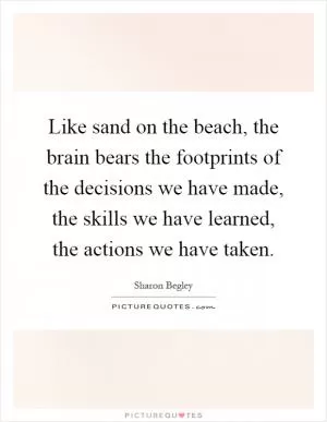 Like sand on the beach, the brain bears the footprints of the decisions we have made, the skills we have learned, the actions we have taken Picture Quote #1