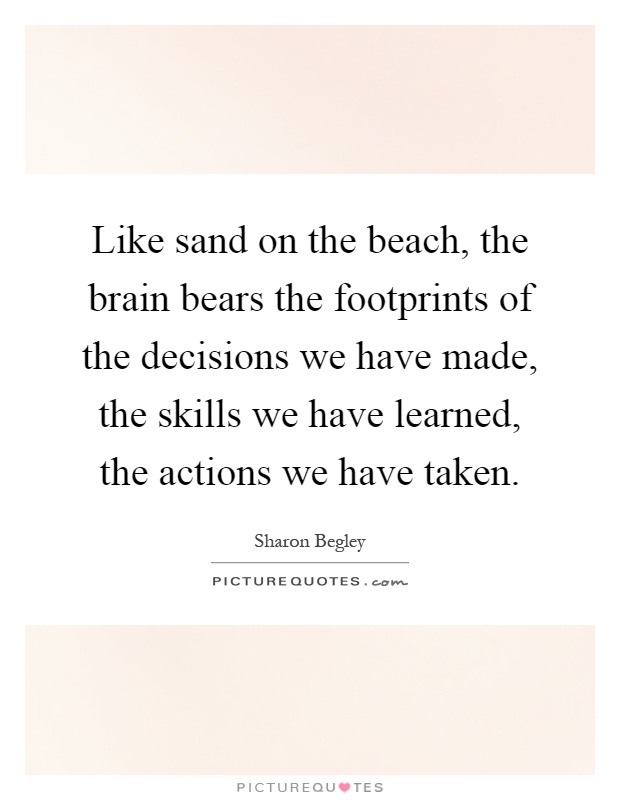 Like sand on the beach, the brain bears the footprints of the decisions we have made, the skills we have learned, the actions we have taken Picture Quote #1