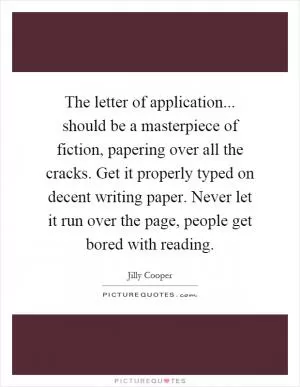 The letter of application... should be a masterpiece of fiction, papering over all the cracks. Get it properly typed on decent writing paper. Never let it run over the page, people get bored with reading Picture Quote #1