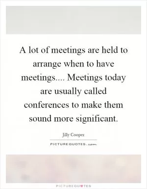 A lot of meetings are held to arrange when to have meetings.... Meetings today are usually called conferences to make them sound more significant Picture Quote #1