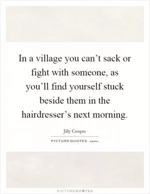 In a village you can’t sack or fight with someone, as you’ll find yourself stuck beside them in the hairdresser’s next morning Picture Quote #1