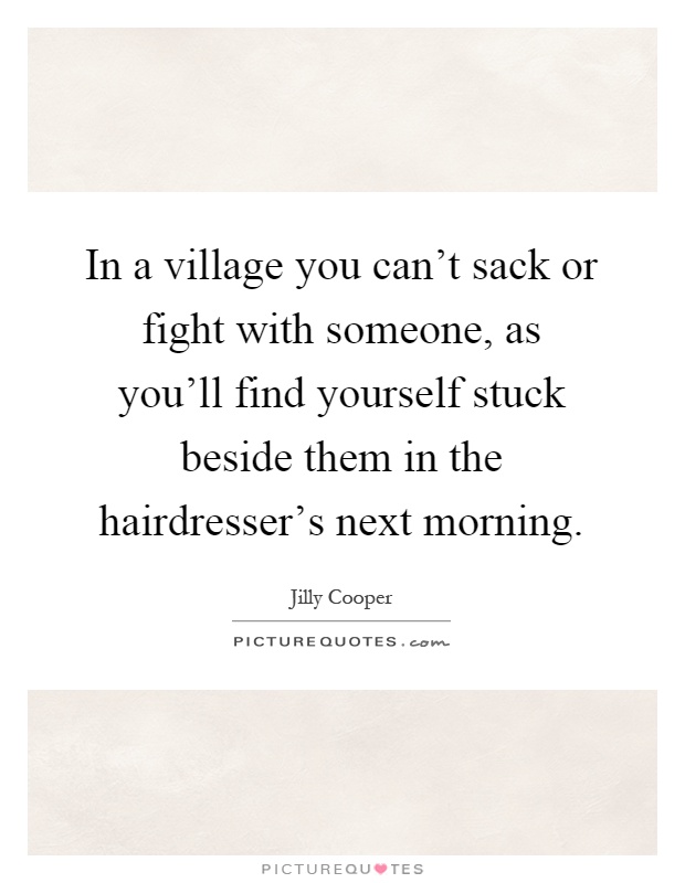 In a village you can't sack or fight with someone, as you'll find yourself stuck beside them in the hairdresser's next morning Picture Quote #1