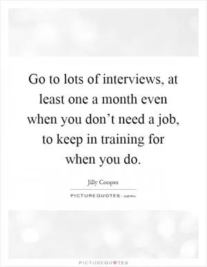 Go to lots of interviews, at least one a month even when you don’t need a job, to keep in training for when you do Picture Quote #1
