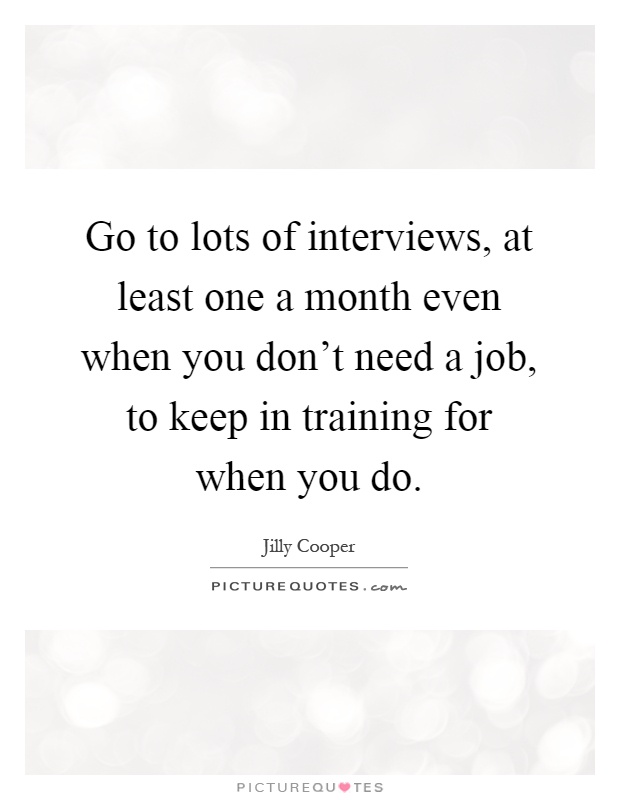 Go to lots of interviews, at least one a month even when you don't need a job, to keep in training for when you do Picture Quote #1