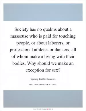 Society has no qualms about a masseuse who is paid for touching people, or about laborers, or professional athletes or dancers, all of whom make a living with their bodies. Why should we make an exception for sex? Picture Quote #1