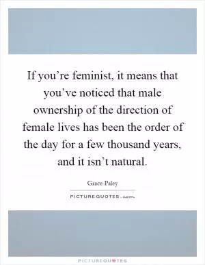 If you’re feminist, it means that you’ve noticed that male ownership of the direction of female lives has been the order of the day for a few thousand years, and it isn’t natural Picture Quote #1