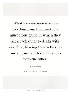 What we owe men is some freedom from their part in a murderous game in which they kick each other to death with one foot, bracing themselves on our various comfortable places with the other Picture Quote #1
