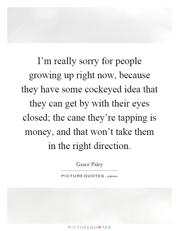 I'm really sorry for people growing up right now, because they have some cockeyed idea that they can get by with their eyes closed; the cane they're tapping is money, and that won't take them in the right direction Picture Quote #1