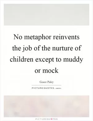 No metaphor reinvents the job of the nurture of children except to muddy or mock Picture Quote #1