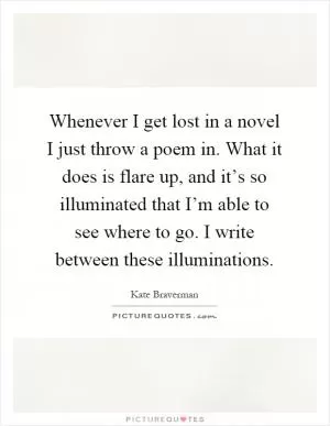 Whenever I get lost in a novel I just throw a poem in. What it does is flare up, and it’s so illuminated that I’m able to see where to go. I write between these illuminations Picture Quote #1