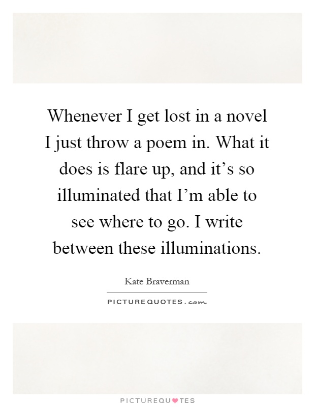 Whenever I get lost in a novel I just throw a poem in. What it does is flare up, and it's so illuminated that I'm able to see where to go. I write between these illuminations Picture Quote #1