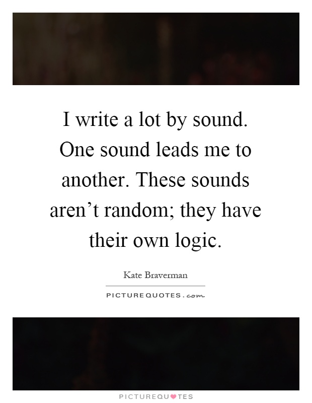 I write a lot by sound. One sound leads me to another. These sounds aren't random; they have their own logic Picture Quote #1