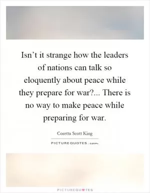 Isn’t it strange how the leaders of nations can talk so eloquently about peace while they prepare for war?... There is no way to make peace while preparing for war Picture Quote #1