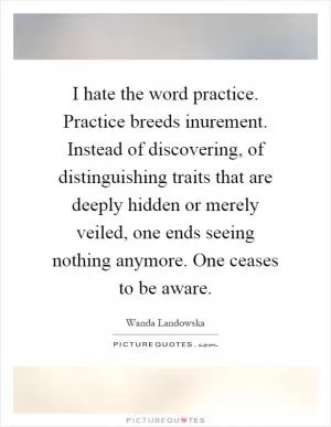 I hate the word practice. Practice breeds inurement. Instead of discovering, of distinguishing traits that are deeply hidden or merely veiled, one ends seeing nothing anymore. One ceases to be aware Picture Quote #1