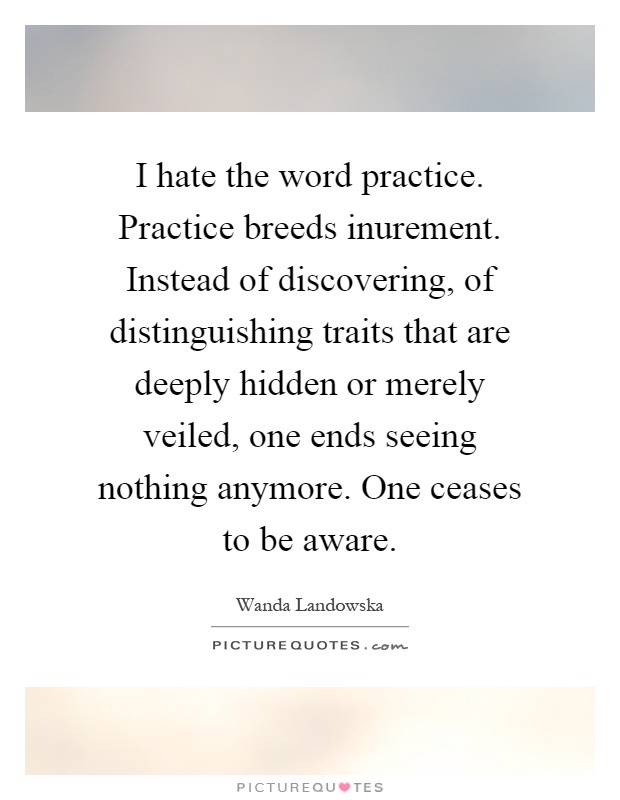 I hate the word practice. Practice breeds inurement. Instead of discovering, of distinguishing traits that are deeply hidden or merely veiled, one ends seeing nothing anymore. One ceases to be aware Picture Quote #1