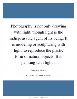 Photography is not only drawing with light, though light is the indispensable agent of its being. It is modeling or sculpturing with light, to reproduce the plastic form of natural objects. It is painting with light Picture Quote #1