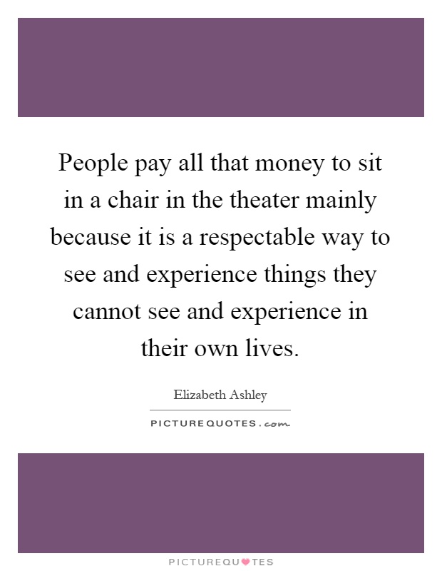 People pay all that money to sit in a chair in the theater mainly because it is a respectable way to see and experience things they cannot see and experience in their own lives Picture Quote #1