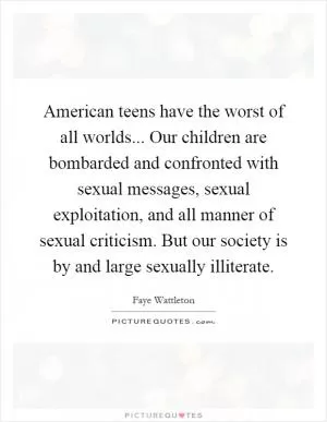 American teens have the worst of all worlds... Our children are bombarded and confronted with sexual messages, sexual exploitation, and all manner of sexual criticism. But our society is by and large sexually illiterate Picture Quote #1