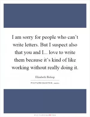 I am sorry for people who can’t write letters. But I suspect also that you and I... love to write them because it’s kind of like working without really doing it Picture Quote #1