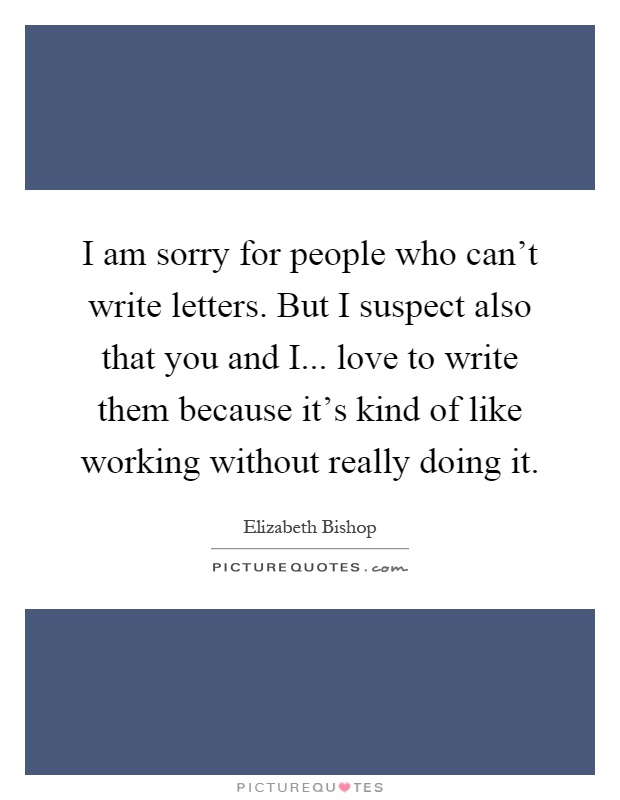 I am sorry for people who can't write letters. But I suspect also that you and I... love to write them because it's kind of like working without really doing it Picture Quote #1