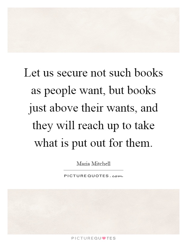 Let us secure not such books as people want, but books just above their wants, and they will reach up to take what is put out for them Picture Quote #1