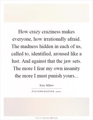 How crazy craziness makes everyone, how irrationally afraid. The madness hidden in each of us, called to, identified, aroused like a lust. And against that the jaw sets. The more I fear my own insanity the more I must punish yours Picture Quote #1