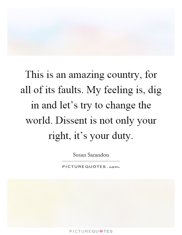 This is an amazing country, for all of its faults. My feeling is, dig in and let's try to change the world. Dissent is not only your right, it's your duty Picture Quote #1