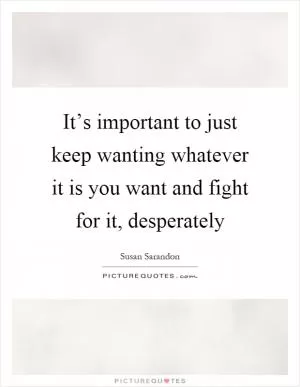 It’s important to just keep wanting whatever it is you want and fight for it, desperately Picture Quote #1