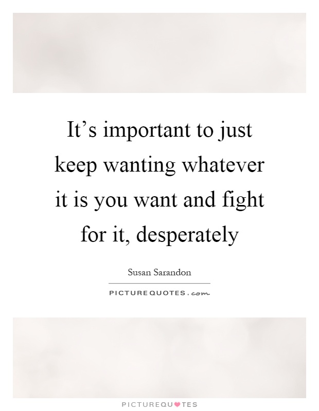 It's important to just keep wanting whatever it is you want and fight for it, desperately Picture Quote #1