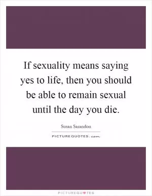 If sexuality means saying yes to life, then you should be able to remain sexual until the day you die Picture Quote #1