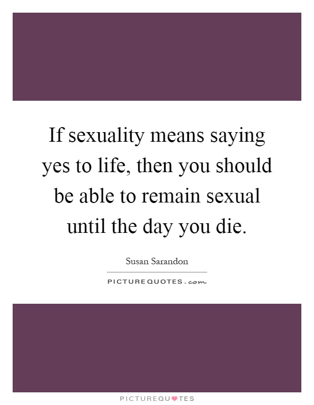 If sexuality means saying yes to life, then you should be able to remain sexual until the day you die Picture Quote #1