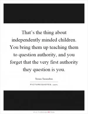 That’s the thing about independently minded children. You bring them up teaching them to question authority, and you forget that the very first authority they question is you Picture Quote #1