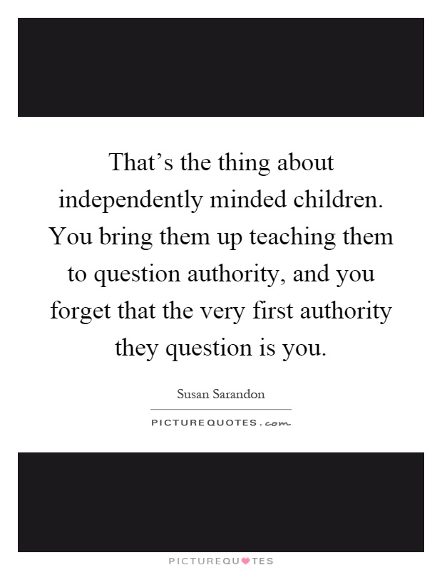 That's the thing about independently minded children. You bring them up teaching them to question authority, and you forget that the very first authority they question is you Picture Quote #1