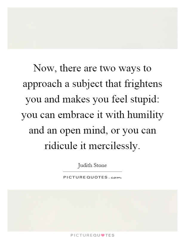 Now, there are two ways to approach a subject that frightens you and makes you feel stupid: you can embrace it with humility and an open mind, or you can ridicule it mercilessly Picture Quote #1