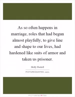 As so often happens in marriage, roles that had begun almost playfully, to give line and shape to our lives, had hardened like suits of armor and taken us prisoner Picture Quote #1