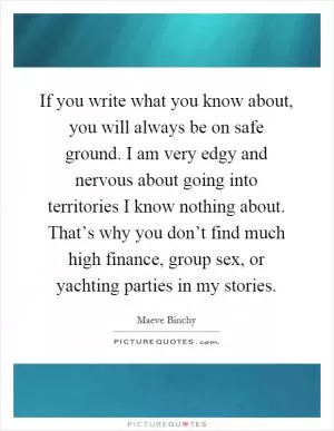 If you write what you know about, you will always be on safe ground. I am very edgy and nervous about going into territories I know nothing about. That’s why you don’t find much high finance, group sex, or yachting parties in my stories Picture Quote #1