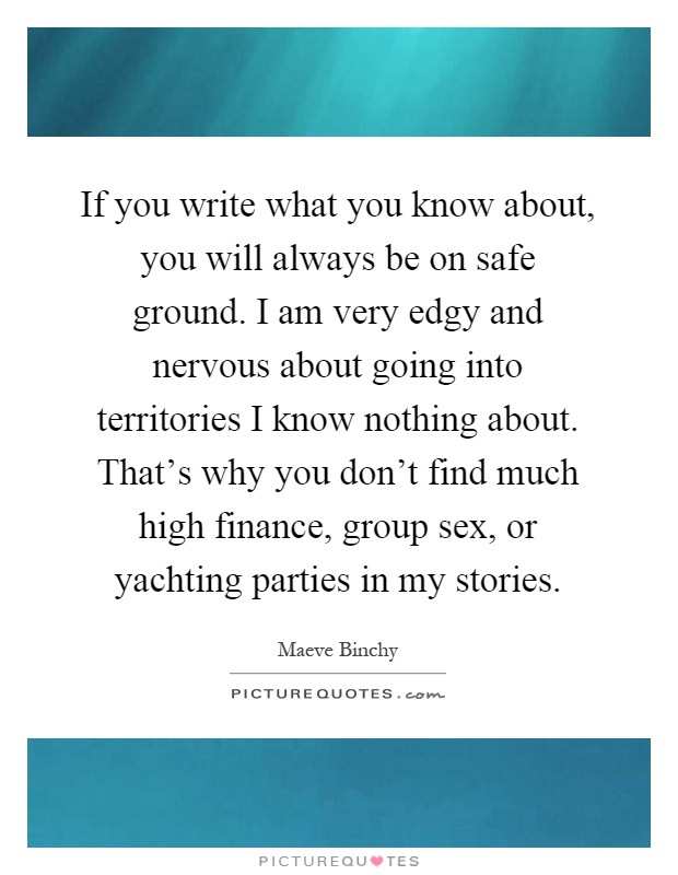 If you write what you know about, you will always be on safe ground. I am very edgy and nervous about going into territories I know nothing about. That's why you don't find much high finance, group sex, or yachting parties in my stories Picture Quote #1
