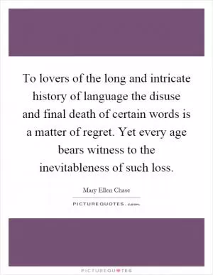 To lovers of the long and intricate history of language the disuse and final death of certain words is a matter of regret. Yet every age bears witness to the inevitableness of such loss Picture Quote #1