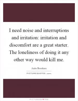 I need noise and interruptions and irritation: irritation and discomfort are a great starter. The loneliness of doing it any other way would kill me Picture Quote #1