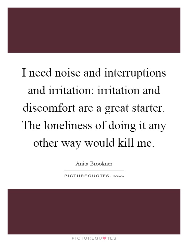 I need noise and interruptions and irritation: irritation and discomfort are a great starter. The loneliness of doing it any other way would kill me Picture Quote #1