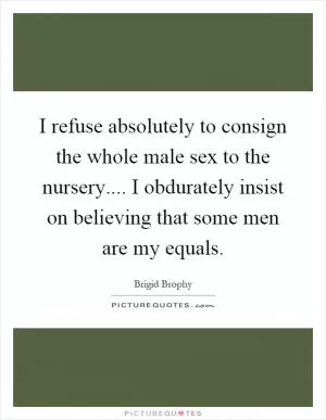 I refuse absolutely to consign the whole male sex to the nursery.... I obdurately insist on believing that some men are my equals Picture Quote #1