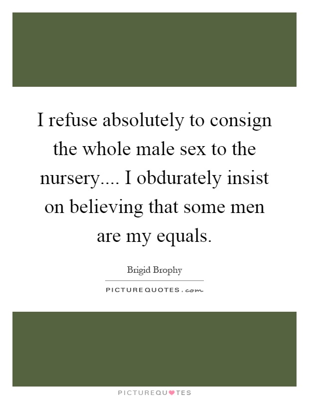 I refuse absolutely to consign the whole male sex to the nursery.... I obdurately insist on believing that some men are my equals Picture Quote #1