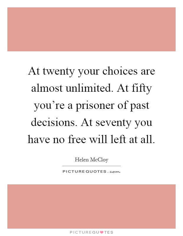 At twenty your choices are almost unlimited. At fifty you're a prisoner of past decisions. At seventy you have no free will left at all Picture Quote #1